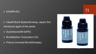  EXAMPLES:
 Clearfil Bond System(Kuraray, Japan) first
introduced agent of this series
 Scotchbond(3M ESPE)
 Bondlite(Kerr Corporation.CA)
 Prisma Universal Bond(Dentsply)
7/3/2024
73
 