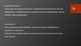 74
Clearfil Bond System
Composed of an ethyl alcohol solution containing tertiary amine as the activator.
Catalyst liquid – BisGMA monomer containing a phenyl phosphate ester, benzoyl
peroxide ,methyl methacrylate
Scotch bond –
Halo phosphorous ester of BisGMA – formed bby reaction of BisGMA with
phosphorous oxychloride.
Chlorines have a partial negative charge and bind to the calcium ions of smear
layer of dentin
 