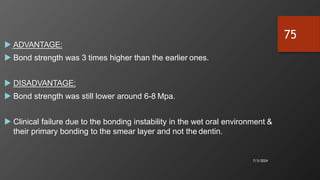  ADVANTAGE:
 Bond strength was 3 times higher than the earlier ones.
 DISADVANTAGE:
 Bond strength was still lower around 6-8 Mpa.
 Clinical failure due to the bonding instability in the wet oral environment &
their primary bonding to the smear layer and not the dentin.
7/3/2024
75
 