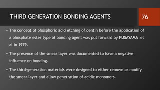 THIRD GENERATION BONDING AGENTS
• The concept of phosphoric acid etching of dentin before the application of
a phosphate ester type of bonding agent was put forward by FUSAYAMA et
al in 1979.
• The presence of the smear layer was documented to have a negative
influence on bonding.
• The third-generation materials were designed to either remove or modify
the smear layer and allow penetration of acidic monomers.
76
 