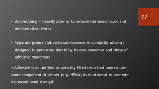 77
• Acid-etching - heavily alter or to remove the smear layer and
demineralize dentin
• Separate primer (bifunctional monomer in a volatile solvent)
designed to penetrate dentin by its own monomer and those of
adhesive monomers
• Adhesive is an unfilled or partially filled resin that may contain
some component of primer (e.g. HEMA) in an attempt to promote
increased bond strength
 