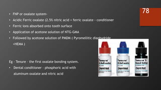 78
Eg – Tenure – the first oxalate bonding system.
• Dental conditioner – phosphoric acid with
aluminum oxalate and nitric acid
• FNP or oxalate system-
• Acidic Ferric oxalate (2.5% nitric acid + ferric oxalate - conditioner
• Ferric ions absorbed onto tooth surface
• Application of acetone solution of NTG-GMA
• Followed by acetone solution of PMDM ( Pyromellitic dianhydride
+HEMA )
 