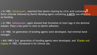 8
• In 1982, Nakabayashi, reported that dentin clearing by citric acid containing
ferric chloride followed by Dentin Bonding Agent containing 4-META was effective
on bonding.
• In 1984, Nakabayashi, again showed that formation of resin tags in the dentinal
tubules Plays a key point in resin to dentin adhesion.
• In 1980, 1st generation of bonding agents were developed, had minimal bond
strength.
• Mid 1980’s 2nd generation of bonding agents were developed, and Eliades and
Caputo in 1985, introduced it for clinical use.
 