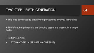 TWO STEP – FIFTH GENERATION
• This was developed to simplify the procedures involved in bonding.
• Therefore, the primer and the bonding agent are present in a single
bottle.
• COMPONENTS:
• ETCHANT GEL + (PRIMER &ADHESIVE)
84
 