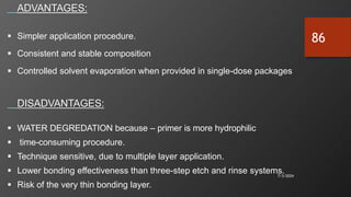 7/3/2024
86
ADVANTAGES:
 Simpler application procedure.
 Consistent and stable composition
 Controlled solvent evaporation when provided in single-dose packages
DISADVANTAGES:
 WATER DEGREDATION because – primer is more hydrophilic
 time-consuming procedure.
 Technique sensitive, due to multiple layer application.
 Lower bonding effectiveness than three-step etch and rinse systems.
 Risk of the very thin bonding layer.
 