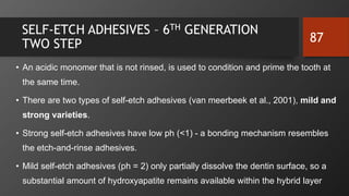 SELF-ETCH ADHESIVES – 6TH GENERATION
TWO STEP
• An acidic monomer that is not rinsed, is used to condition and prime the tooth at
the same time.
• There are two types of self-etch adhesives (van meerbeek et al., 2001), mild and
strong varieties.
• Strong self-etch adhesives have low ph (<1) - a bonding mechanism resembles
the etch-and-rinse adhesives.
• Mild self-etch adhesives (ph = 2) only partially dissolve the dentin surface, so a
substantial amount of hydroxyapatite remains available within the hybrid layer
87
 