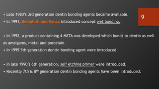 9
• Late 1980’s 3rd generation dentin bonding agents became available.
• In 1991, Bertolloti and Kanca introduced concept wet bonding.
• In 1992, a product containing 4-META was developed which bonds to dentin as well
as amalgams, metal and porcelain.
• In 1995 5th generation dentin bonding agent were introduced.
• In late 1990’s 6th generation, self etching primer were introduced.
• Recently 7th & 8th generation dentin bonding agents have been introduced.
 