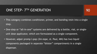 ONE STEP- 7TH GENERATION
• This category combines conditioner, primer, and bonding resin into a single
step.
• One-step or “all-in-one” systems are delivered by a bottle, vial, or single-
unit dose applicator, which are formulated as a single component.
• However, adper promp l-pop (3m espe, st. Paul, MN) has two liquid
components packaged in separate “blister” compartments in a single
dispenser.
90
 