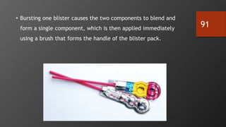 91
• Bursting one blister causes the two components to blend and
form a single component, which is then applied immediately
using a brush that forms the handle of the blister pack.
 