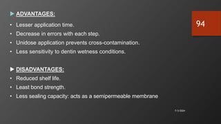  ADVANTAGES:
• Lesser application time.
• Decrease in errors with each step.
• Unidose application prevents cross-contamination.
• Less sensitivity to dentin wetness conditions.
 DISADVANTAGES:
• Reduced shelf life.
• Least bond strength.
• Less sealing capacity: acts as a semipermeable membrane
7/3/2024
94
 
