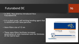 Futurabond DC
• In 2010, Voco America introduced Voco
Futurabond DC
• It is a dual-cured, self-etching bonding agent that
is reinforced with nano-particles.
• Nano-fillers size of 12 nm
• These nano-fillers facilitate increased
penetration of resin monomers and the thickness
of the hybrid layer
96
 
