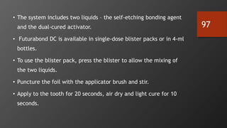 97
• The system includes two liquids – the self-etching bonding agent
and the dual-cured activator.
• Futurabond DC is available in single-dose blister packs or in 4-ml
bottles.
• To use the blister pack, press the blister to allow the mixing of
the two liquids.
• Puncture the foil with the applicator brush and stir.
• Apply to the tooth for 20 seconds, air dry and light cure for 10
seconds.
 