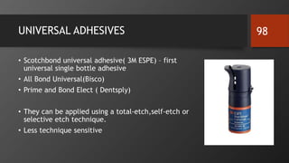 UNIVERSAL ADHESIVES
• Scotchbond universal adhesive( 3M ESPE) – first
universal single bottle adhesive
• All Bond Universal(Bisco)
• Prime and Bond Elect ( Dentsply)
• They can be applied using a total-etch,self-etch or
selective etch technique.
• Less technique sensitive
98
 
