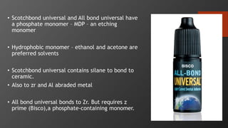 99
• Scotchbond universal and All bond universal have
a phosphate monomer – MDP – an etching
monomer
• Hydrophobic monomer – ethanol and acetone are
preferred solvents
• Scotchbond universal contains silane to bond to
ceramic.
• Also to zr and Al abraded metal
• All bond universal bonds to Zr. But requires z
prime (Bisco),a phosphate-containing monomer.
 