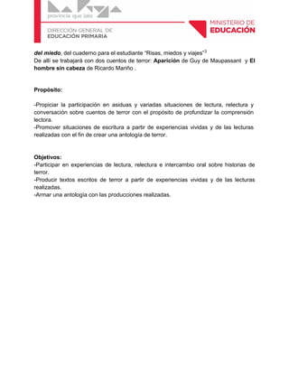 del miedo, del cuaderno para el estudiante “Risas, miedos y viajes”3
De allí se trabajará con dos cuentos de terror: Aparición de Guy de Maupassant y El
hombre sin cabeza de Ricardo Mariño .
Propósito:
-Propiciar la participación en asiduas y variadas situaciones de lectura, relectura y
conversación sobre cuentos de terror con el propósito de profundizar la comprensión
lectora.
-Promover situaciones de escritura a partir de experiencias vividas y de las lecturas
realizadas con el fin de crear una antología de terror.
Objetivos:
-Participar en experiencias de lectura, relectura e intercambio oral sobre historias de
terror.
-Producir textos escritos de terror a partir de experiencias vividas y de las lecturas
realizadas.
-Armar una antología con las producciones realizadas.
 