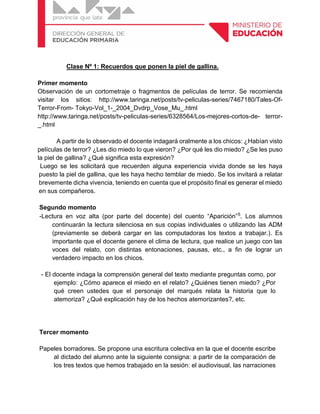 Clase Nº 1: Recuerdos que ponen la piel de gallina.
Primer momento
Observación de un cortometraje o fragmentos de películas de terror. Se recomienda
visitar los sitios: http://www.taringa.net/posts/tv-peliculas-series/7467180/Tales-Of-
Terror-From- Tokyo-Vol_1-_2004_Dvdrp_Vose_Mu_.html
http://www.taringa.net/posts/tv-peliculas-series/6328564/Los-mejores-cortos-de- terror-
_.html
A partir de lo observado el docente indagará oralmente a los chicos: ¿Habían visto
películas de terror? ¿Les dio miedo lo que vieron? ¿Por qué les dio miedo? ¿Se les puso
la piel de gallina? ¿Qué significa esta expresión?
Luego se les solicitará que recuerden alguna experiencia vivida donde se les haya
puesto la piel de gallina, que les haya hecho temblar de miedo. Se los invitará a relatar
brevemente dicha vivencia, teniendo en cuenta que el propósito final es generar el miedo
en sus compañeros.
Segundo momento
-Lectura en voz alta (por parte del docente) del cuento “Aparición”5
. Los alumnos
continuarán la lectura silenciosa en sus copias individuales o utilizando las ADM
(previamente se deberá cargar en las computadoras los textos a trabajar.). Es
importante que el docente genere el clima de lectura, que realice un juego con las
voces del relato, con distintas entonaciones, pausas, etc., a fin de lograr un
verdadero impacto en los chicos.
- El docente indaga la comprensión general del texto mediante preguntas como, por
ejemplo: ¿Cómo aparece el miedo en el relato? ¿Quiénes tienen miedo? ¿Por
qué creen ustedes que el personaje del marqués relata la historia que lo
atemoriza? ¿Qué explicación hay de los hechos atemorizantes?, etc.
Tercer momento
Papeles borradores. Se propone una escritura colectiva en la que el docente escribe
al dictado del alumno ante la siguiente consigna: a partir de la comparación de
los tres textos que hemos trabajado en la sesión: el audiovisual, las narraciones
 