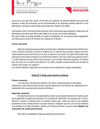 Lectura en voz alta del cuento “El hombre sin cabeza” de Ricardo Mariño por parte del
docente. Antes de comenzar se les recomendará a los alumnos prestar atención a los
elementos, escenas y personajes que producen miedo en el relato.
Comentario oral. El docente debe orientar a los chicos para que adviertan cuáles son los
elementos comunes que tiene este relato con los que ya se han trabajado.
De este modo se puede ampliar el cuadro completado en la primera clase agregando
una fila para el cuento El hombre sin cabeza en el afiche.
Tercer momento
Algunas preguntas que pueden sumarse para trabajar la comprensión lectora son:
a) En el primer párrafo se narra la historia de un escritor que escribía relatos de terror
¿Qué relación tiene este inicio con lo que sucede en el cuento? b) ¿Qué información hay
acerca de cómo debe contarse una historia de miedo? ¿Por qué creen que aparece esto?
c) ¿Qué relaciones hay entre lo que le pasa a Luis Lotman mientras escribe y la historia
que se narra en el cuento que leemos? d) ¿Qué sucede cuando termina de escribir la
historia del muerto sin cabeza?7
Los chicos deberán responder por escrito en sus cuadernos y luego socializarlo.
Clase Nº 3 Cada cual cuenta su historia
Primer momento
Los alumnos y el docente retoman el cuadro confeccionado en las clases
anteriores a partir de la lectura de los cuentos Aparición y el hombre sin cabeza para la
realización de una producción escrita individual.
Segundo momento
El docente propone a los estudiantes contar sus propias historias de miedo a partir
de la siguiente consigna de escritura: En el relato de “Aparición” el marqués de La Tour-
Samuel cuenta su historia pero el narrador aclara que cada uno de los que estaban
presentes en esa velada tenían su propia historia. Imaginen que son uno de los invitados
a la velada en la calle Grenelle y relaten una historia extraña y que les haya dejado una
sensación de miedo permanente.
Para ello se establecen algunas pautas de producción:
 