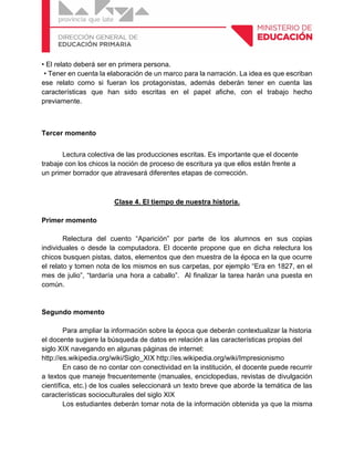 • El relato deberá ser en primera persona.
• Tener en cuenta la elaboración de un marco para la narración. La idea es que escriban
ese relato como si fueran los protagonistas, además deberán tener en cuenta las
características que han sido escritas en el papel afiche, con el trabajo hecho
previamente.
Tercer momento
Lectura colectiva de las producciones escritas. Es importante que el docente
trabaje con los chicos la noción de proceso de escritura ya que ellos están frente a
un primer borrador que atravesará diferentes etapas de corrección.
Clase 4. El tiempo de nuestra historia.
Primer momento
Relectura del cuento “Aparición” por parte de los alumnos en sus copias
individuales o desde la computadora. El docente propone que en dicha relectura los
chicos busquen pistas, datos, elementos que den muestra de la época en la que ocurre
el relato y tomen nota de los mismos en sus carpetas, por ejemplo “Era en 1827, en el
mes de julio”, “tardaría una hora a caballo”. Al finalizar la tarea harán una puesta en
común.
Segundo momento
Para ampliar la información sobre la época que deberán contextualizar la historia
el docente sugiere la búsqueda de datos en relación a las características propias del
siglo XIX navegando en algunas páginas de internet:
http://es.wikipedia.org/wiki/Siglo_XIX http://es.wikipedia.org/wiki/Impresionismo
En caso de no contar con conectividad en la institución, el docente puede recurrir
a textos que maneje frecuentemente (manuales, enciclopedias, revistas de divulgación
científica, etc.) de los cuales seleccionará un texto breve que aborde la temática de las
características socioculturales del siglo XIX
Los estudiantes deberán tomar nota de la información obtenida ya que la misma
 