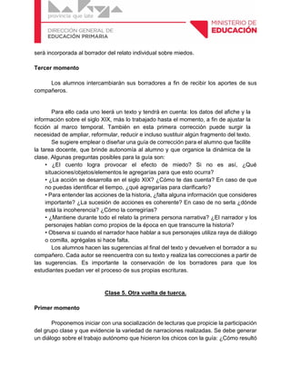 serà incorporada al borrador del relato individual sobre miedos.
Tercer momento
Los alumnos intercambiarán sus borradores a fin de recibir los aportes de sus
compañeros.
Para ello cada uno leerá un texto y tendrá en cuenta: los datos del afiche y la
información sobre el siglo XIX, más lo trabajado hasta el momento, a fin de ajustar la
ficción al marco temporal. También en esta primera corrección puede surgir la
necesidad de ampliar, reformular, reducir e incluso sustituir algún fragmento del texto.
Se sugiere emplear o diseñar una guía de corrección para el alumno que facilite
la tarea docente, que brinde autonomía al alumno y que organice la dinámica de la
clase. Algunas preguntas posibles para la guía son:
• ¿El cuento logra provocar el efecto de miedo? Si no es así, ¿Qué
situaciones/objetos/elementos le agregarías para que esto ocurra?
• ¿La acción se desarrolla en el siglo XIX? ¿Cómo te das cuenta? En caso de que
no puedas identificar el tiempo, ¿qué agregarías para clarificarlo?
• Para entender las acciones de la historia, ¿falta alguna información que consideres
importante? ¿La sucesión de acciones es coherente? En caso de no serla ¿dónde
está la incoherencia? ¿Cómo la corregirías?
• ¿Mantiene durante todo el relato la primera persona narrativa? ¿El narrador y los
personajes hablan como propios de la época en que transcurre la historia?
• Observa si cuando el narrador hace hablar a sus personajes utiliza raya de diálogo
o comilla, agrégalas si hace falta.
Los alumnos hacen las sugerencias al final del texto y devuelven el borrador a su
compañero. Cada autor se reencuentra con su texto y realiza las correcciones a partir de
las sugerencias. Es importante la conservación de los borradores para que los
estudiantes puedan ver el proceso de sus propias escrituras.
Clase 5. Otra vuelta de tuerca.
Primer momento
Proponemos iniciar con una socialización de lecturas que propicie la participación
del grupo clase y que evidencie la variedad de narraciones realizadas. Se debe generar
un diálogo sobre el trabajo autónomo que hicieron los chicos con la guía: ¿Cómo resultó
 