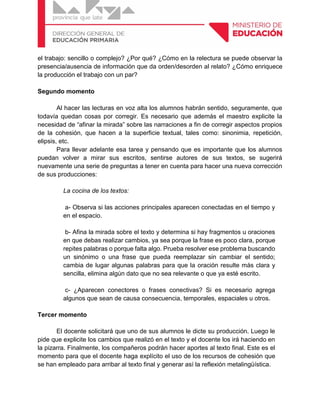 el trabajo: sencillo o complejo? ¿Por qué? ¿Cómo en la relectura se puede observar la
presencia/ausencia de información que da orden/desorden al relato? ¿Cómo enriquece
la producción el trabajo con un par?
Segundo momento
Al hacer las lecturas en voz alta los alumnos habrán sentido, seguramente, que
todavía quedan cosas por corregir. Es necesario que además el maestro explicite la
necesidad de “afinar la mirada” sobre las narraciones a fin de corregir aspectos propios
de la cohesión, que hacen a la superficie textual, tales como: sinonimia, repetición,
elipsis, etc.
Para llevar adelante esa tarea y pensando que es importante que los alumnos
puedan volver a mirar sus escritos, sentirse autores de sus textos, se sugerirá
nuevamente una serie de preguntas a tener en cuenta para hacer una nueva corrección
de sus producciones:
La cocina de los textos:
a- Observa si las acciones principales aparecen conectadas en el tiempo y
en el espacio.
b- Afina la mirada sobre el texto y determina si hay fragmentos u oraciones
en que debas realizar cambios, ya sea porque la frase es poco clara, porque
repites palabras o porque falta algo. Prueba resolver ese problema buscando
un sinónimo o una frase que pueda reemplazar sin cambiar el sentido;
cambia de lugar algunas palabras para que la oración resulte más clara y
sencilla, elimina algún dato que no sea relevante o que ya esté escrito.
c- ¿Aparecen conectores o frases conectivas? Si es necesario agrega
algunos que sean de causa consecuencia, temporales, espaciales u otros.
Tercer momento
El docente solicitará que uno de sus alumnos le dicte su producción. Luego le
pide que explicite los cambios que realizó en el texto y el docente los irá haciendo en
la pizarra. Finalmente, los compañeros podrán hacer aportes al texto final. Este es el
momento para que el docente haga explícito el uso de los recursos de cohesión que
se han empleado para arribar al texto final y generar así la reflexión metalingüística.
 