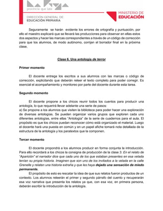 Seguramente se harán evidente los errores de ortografía y puntuación, por
ello el maestro explicará que se llevará las producciones para observar en ellas estos
dos aspectos y hacer las marcas correspondientes a través de un código de corrección
para que los alumnos, de modo autónomo, corrijan el borrador final en la próxima
clase.
Clase 6. Una antología de terror
Primer momento
El docente entrega los escritos a sus alumnos con las marcas o código de
corrección, explicitando que deberán releer el texto completo para poder corregir. Es
esencial el acompañamiento y monitoreo por parte del docente durante esta tarea.
Segundo momento
El docente propone a los chicos reunir todos los cuentos para producir una
antología, lo que requerirá llevar adelante una serie de pasos:
a) Se propone a los alumnos que visiten la biblioteca para poder hacer una exploración
de diversas antologías. Se pueden organizar varios grupos que exploren cada uno
diferentes antologías, entre ellas “Antología” de la serie de cuadernos para el aula. El
propósito es que los chicos puedan reconocer cómo está organizado el material. Luego
el docente hará una puesta en común y en un papel afiche tomará nota detallada de la
estructura de la antología y los paratextos que la componen.
Tercer momento
El docente propondrá a los alumnos producir en forma conjunta la introducción.
Para ello recordará a los chicos la consigna de producción de la clase 3: En el relato de
“Aparición” el narrador dice que cada uno de los que estaban presentes en esa velada
tenían su propia historia. Imaginen que son uno de los invitados a la velada en la calle
Grenelle y relaten una historia extraña y que les haya dejado una sensación de miedo
permanente.
El propósito de esto es rescatar la idea de que sus relatos fueron productos de un
contexto. Los alumnos releerán el primer y segundo párrafo del cuento y recuperarán
esa voz narrativa que presenta los relatos ya que, con esa voz, en primera persona,
deberán escribir la introducción de la antología.
 