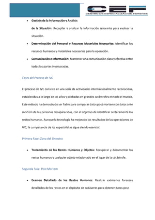  Gestión de la Información y Análisis
de la Situación: Recopilar y analizar la información relevante para evaluar la
situación.
 Determinación del Personal y Recursos Materiales Necesarios: Identificar los
recursos humanos y materiales necesarios para la operación.
 Comunicación e Información: Mantener una comunicación clara y efectiva entre
todas las partes involucradas.
Fases del Proceso de IVC
El proceso de IVC consiste en una serie de actividades internacionalmente reconocidas,
establecidas a lo largo de los años y probadas en grandes catástrofes en todo el mundo.
Este método ha demostrado ser fiable para comparar datos post mortem con datos ante
mortem de las personas desaparecidas, con el objetivo de identificar certeramente los
restos humanos. Aunque la tecnología ha mejorado los resultados de las operaciones de
IVC, la competencia de los especialistas sigue siendo esencial.
Primera Fase: Zona del Siniestro
 Tratamiento de los Restos Humanos y Objetos: Recuperar y documentar los
restos humanos y cualquier objeto relacionado en el lugar de la catástrofe.
Segunda Fase: Post Mortem
 Examen Detallado de los Restos Humanos: Realizar exámenes forenses
detallados de los restos en el depósito de cadáveres para obtener datos post
 