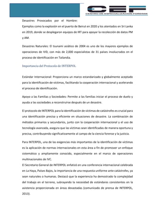 Desastres Provocados por el Hombre:
Ejemplos como la explosión en el puerto de Beirut en 2020 y los atentados en Sri Lanka
en 2019, donde se desplegaron equipos de IRT para apoyar la recolección de datos PM
y AM.
Desastres Naturales: El tsunami asiático de 2004 es uno de los mayores ejemplos de
operaciones de IVD, con más de 2,000 especialistas de 31 países involucrados en el
proceso de identificación en Tailandia.
Importancia del Protocolo de INTERPOL
Estándar Internacional: Proporciona un marco estandarizado y globalmente aceptado
para la identificación de víctimas, facilitando la cooperación internacional y acelerando
el proceso de identificación.
Apoyo a las Familias y Sociedades: Permite a las familias iniciar el proceso de duelo y
ayuda a las sociedades a reconstruirse después de un desastre.
El protocolo de INTERPOL para la identificación de víctimas de catástrofes es crucial para
una identificación precisa y eficiente en situaciones de desastre. La combinación de
métodos primarios y secundarios, junto con la cooperación internacional y el uso de
tecnología avanzada, asegura que las víctimas sean identificadas de manera oportuna y
precisa, contribuyendo significativamente al campo de la ciencia forense y la justicia.
Para INTERPOL, una de las exigencias más importantes de la identificación de víctimas
es la aplicación de normas internacionales en esta área a fin de promover un enfoque
sistemático y ampliamente conocido, especialmente en el marco de operaciones
multinacionales de IVC.
El Secretario General de INTERPOL enfatizó en una conferencia internacional celebrada
en La Haya, Países Bajos, la importancia de una respuesta uniforme ante catástrofes, ya
sean naturales o humanas. Destacó que la experiencia ha demostrado la complejidad
del trabajo en el terreno, subrayando la necesidad de estándares consistentes en la
asistencia proporcionada en áreas devastadas (comunicado de prensa de INTERPOL,
2013).
 