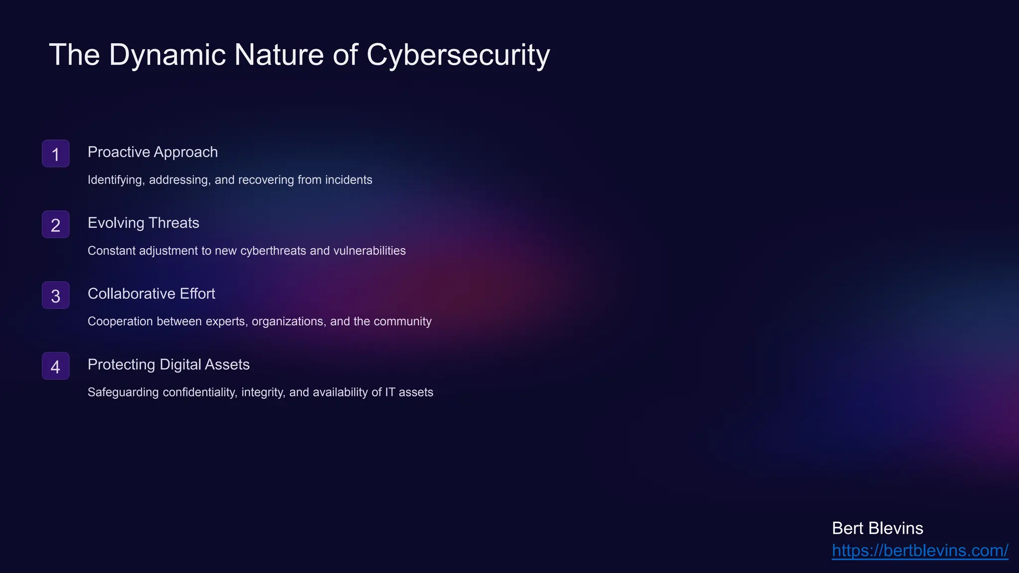 The Dynamic Nature of Cybersecurity
1 Proactive Approach
Identifying, addressing, and recovering from incidents
2 Evolving Threats
Constant adjustment to new cyberthreats and vulnerabilities
3 Collaborative Effort
Cooperation between experts, organizations, and the community
4 Protecting Digital Assets
Safeguarding confidentiality, integrity, and availability of IT assets
https://bertblevins.com/
Bert Blevins
 