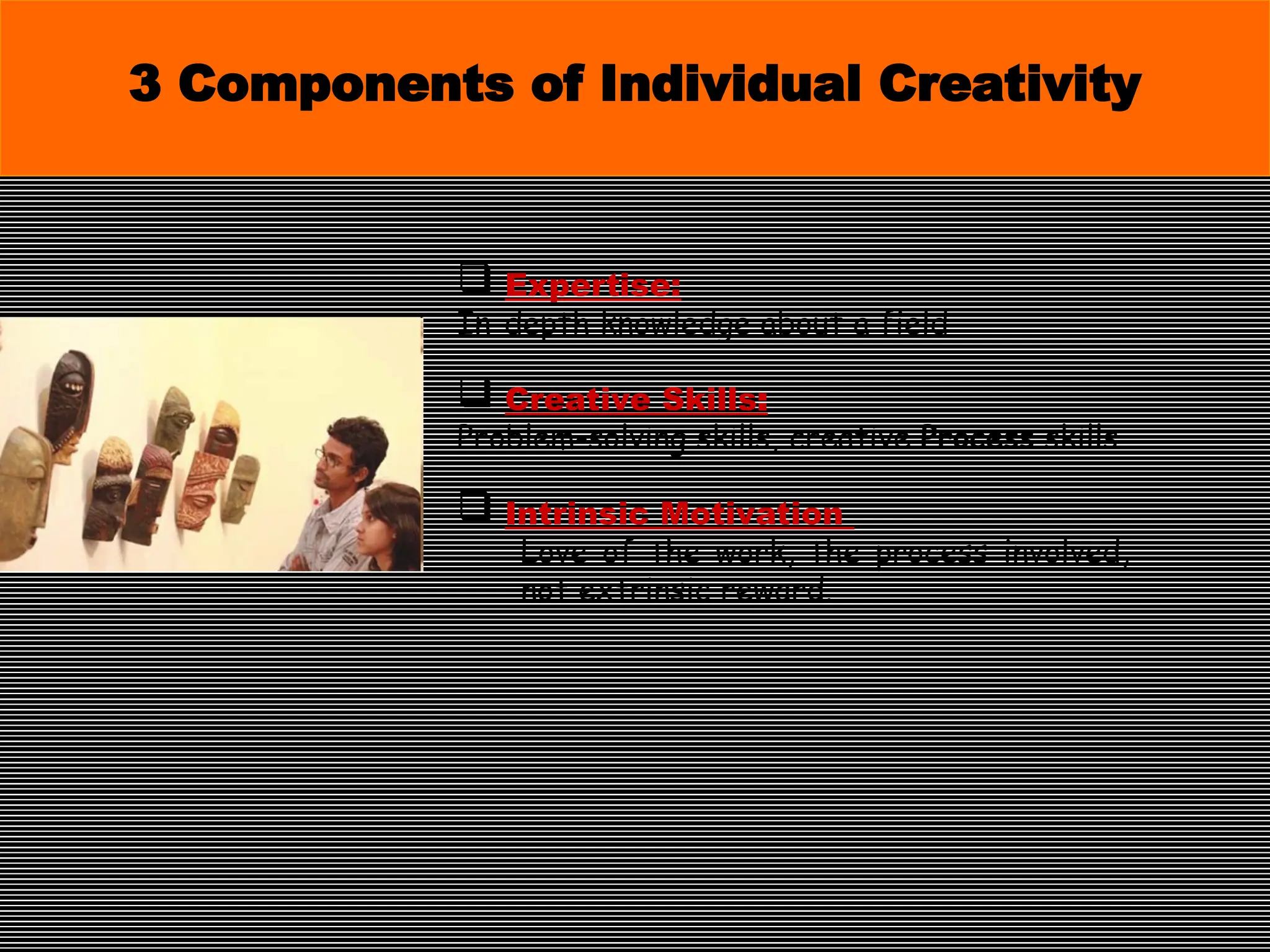  Expertise:
In-depth knowledge about a field
 Creative Skills:
Problem-solving skills, creative Process skills
 Intrinsic Motivation
Love of the work, the process involved,
not extrinsic reward.
3 Components of Individual Creativity
 