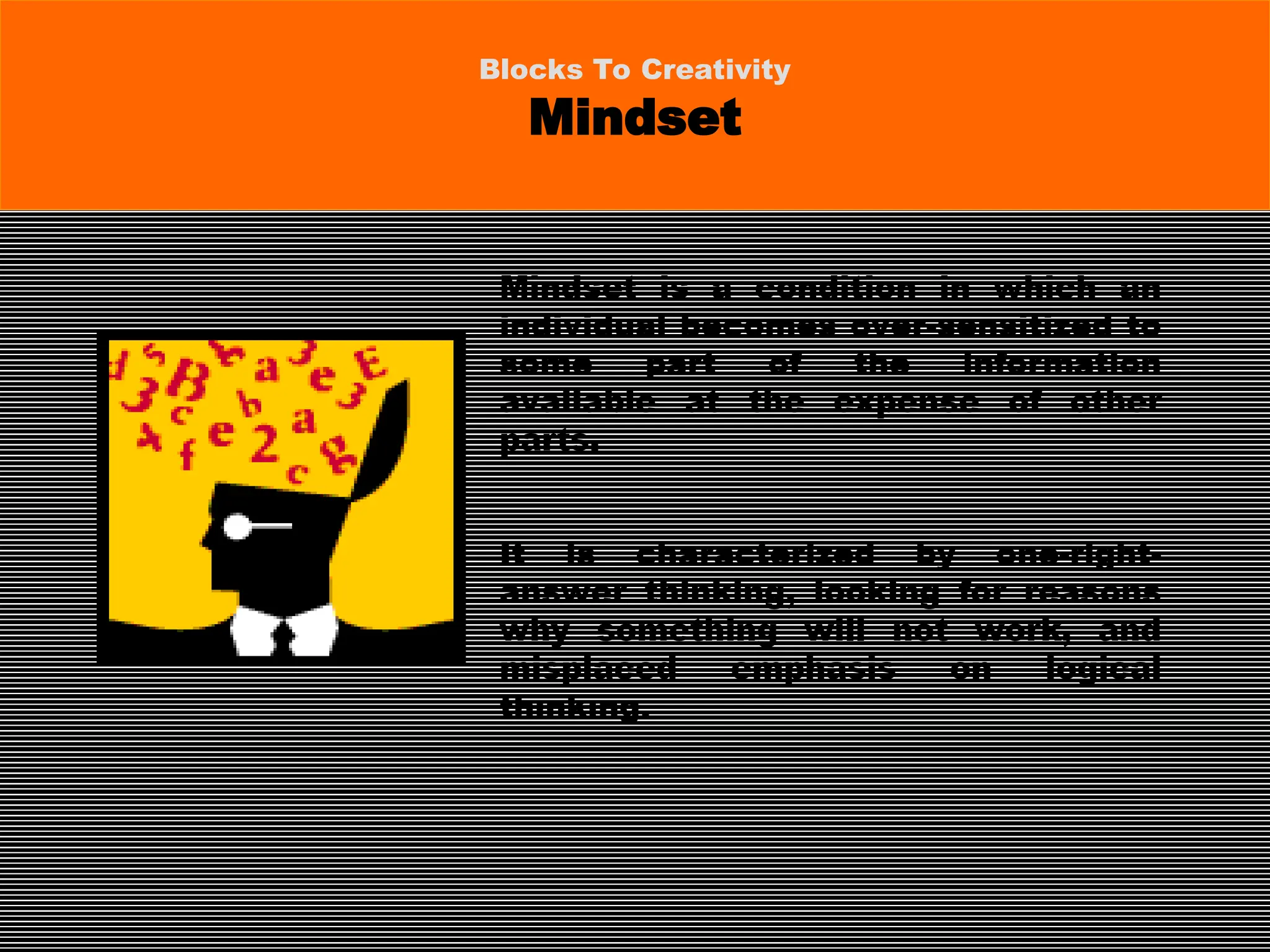 Mindset is a condition in which an
individual becomes over-sensitized to
some part of the information
available at the expense of other
parts.
It is characterized by one-right-
answer thinking, looking for reasons
why something will not work, and
misplaced emphasis on logical
thinking.
Blocks To Creativity
Mindset
 