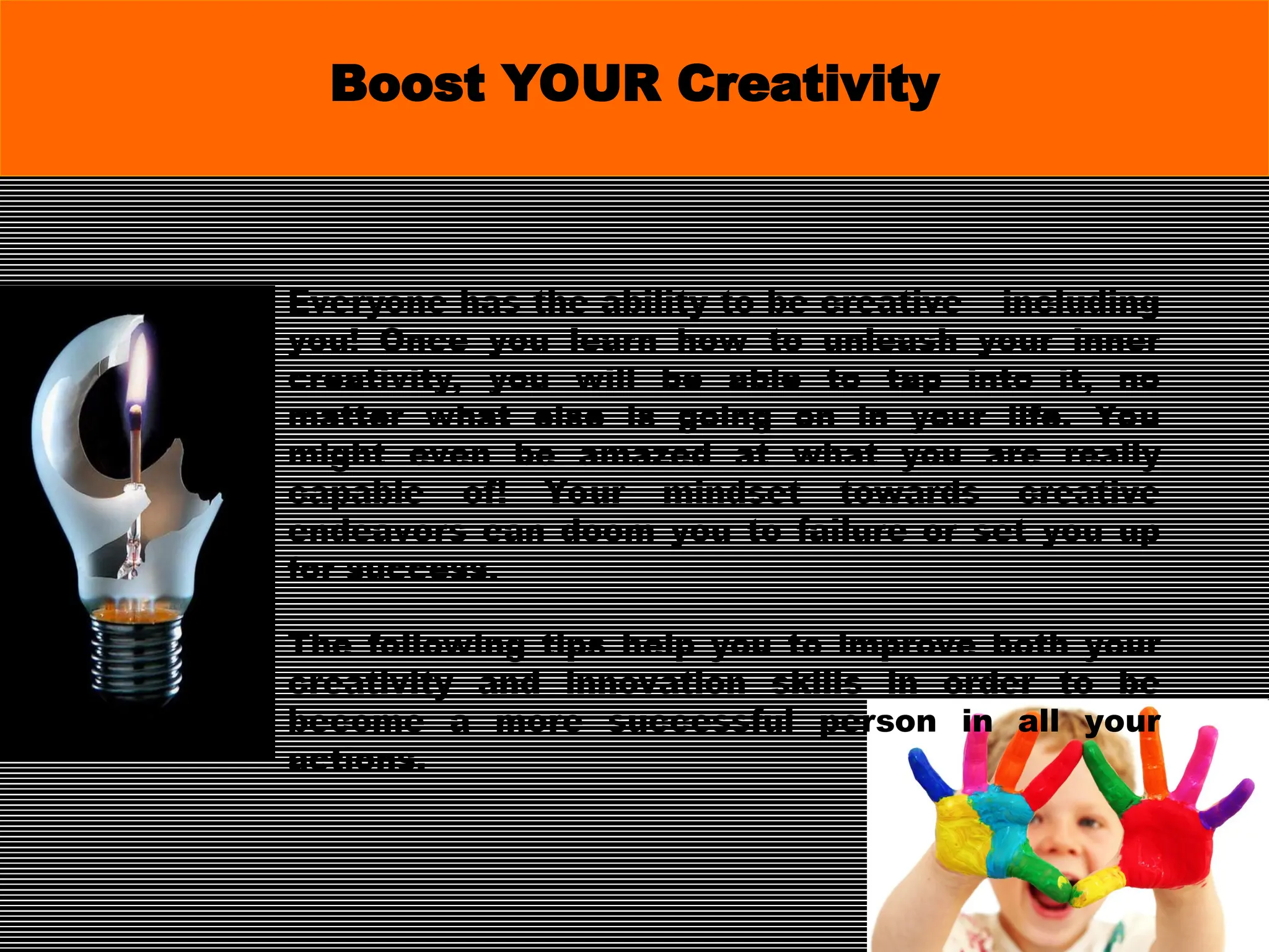 Everyone has the ability to be creative – including
you! Once you learn how to unleash your inner
creativity, you will be able to tap into it, no
matter what else is going on in your life. You
might even be amazed at what you are really
capable of! Your mindset towards creative
endeavors can doom you to failure or set you up
for success.
The following tips help you to improve both your
creativity and innovation skills in order to be
become a more successful person in all your
actions.
Boost YOUR Creativity
 