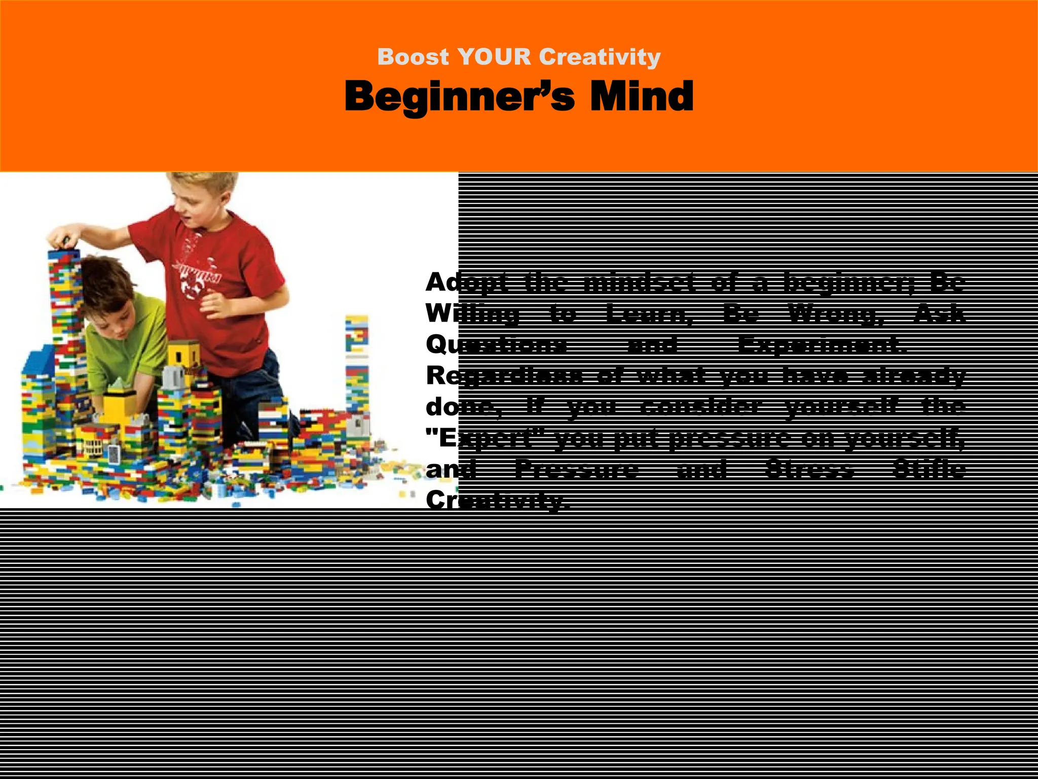 Adopt the mindset of a beginner; Be
Willing to Learn, Be Wrong, Ask
Questions and Experiment.
Regardless of what you have already
done, if you consider yourself the
"Expert" you put pressure on yourself,
and Pressure and Stress Stifle
Creativity.
Boost YOUR Creativity
Beginner’s Mind
 