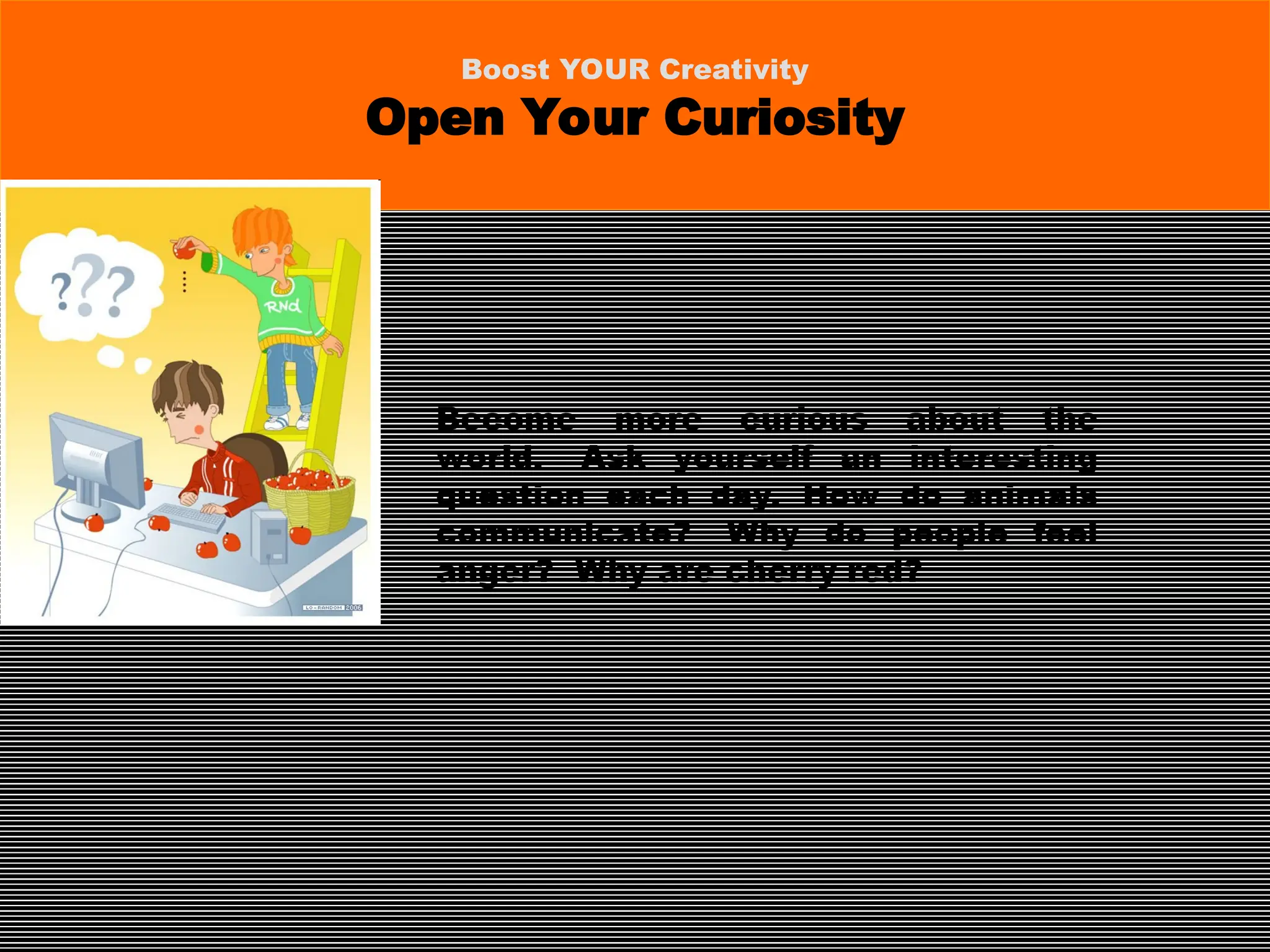 Become more curious about the
world. Ask yourself an interesting
question each day. How do animals
communicate? Why do people feel
anger? Why are cherry red?
Boost YOUR Creativity
Open Your Curiosity
 