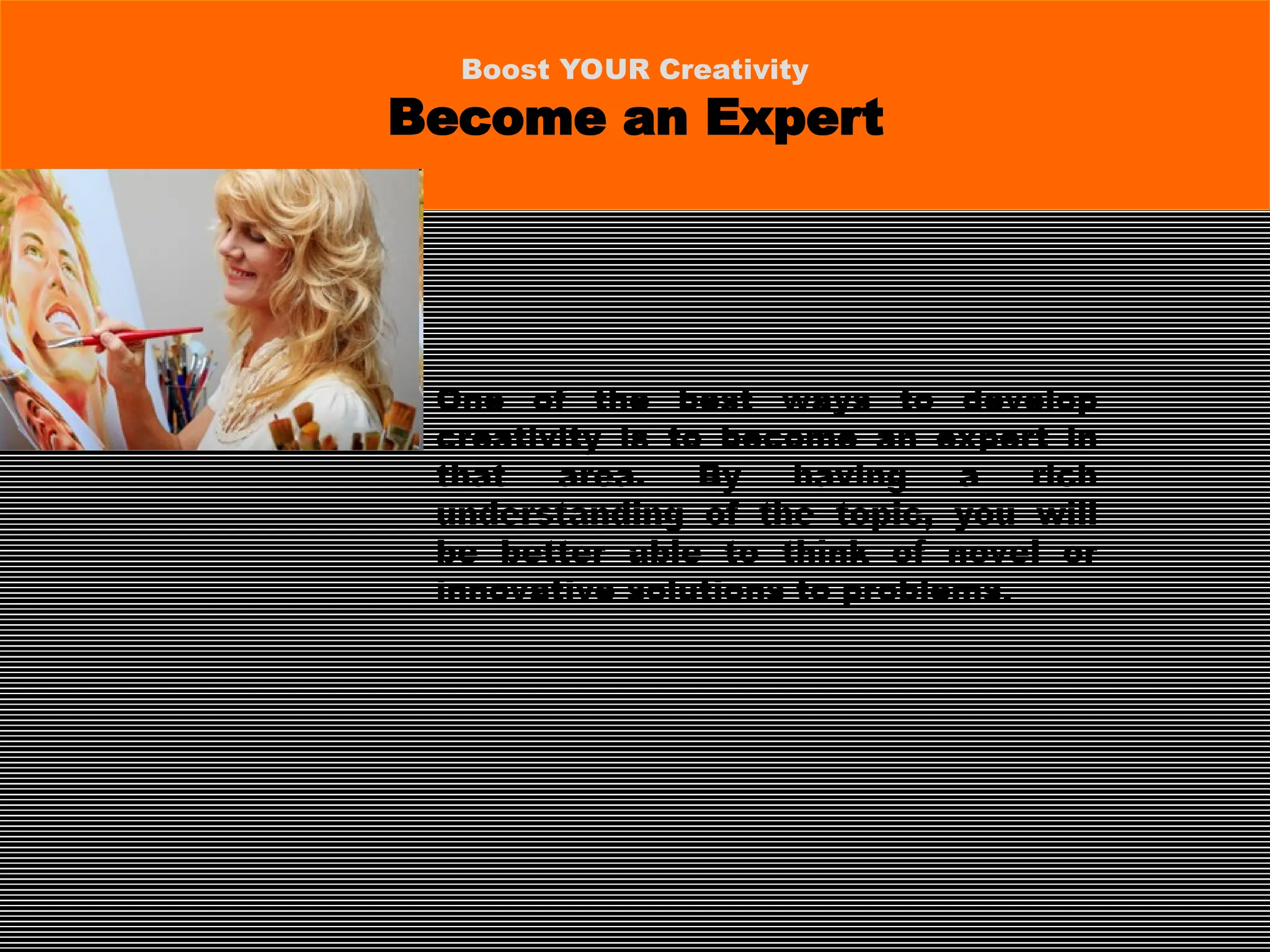 One of the best ways to develop
creativity is to become an expert in
that area. By having a rich
understanding of the topic, you will
be better able to think of novel or
innovative solutions to problems.
Boost YOUR Creativity
Become an Expert
 