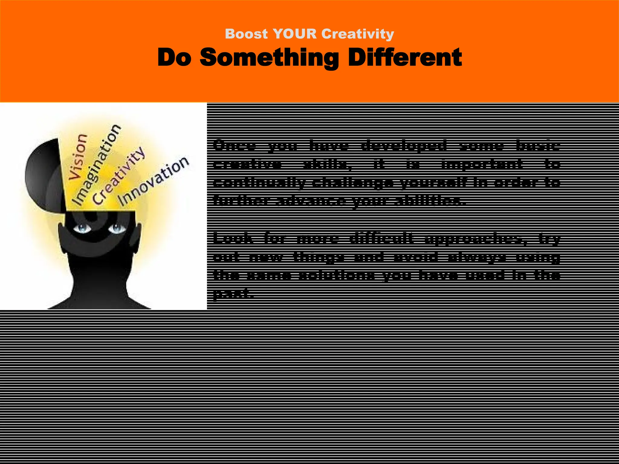 Once you have developed some basic
creative skills, it is important to
continually challenge yourself in order to
further advance your abilities.
Look for more difficult approaches, try
out new things and avoid always using
the same solutions you have used in the
past.
Boost YOUR Creativity
Do Something Different
 
