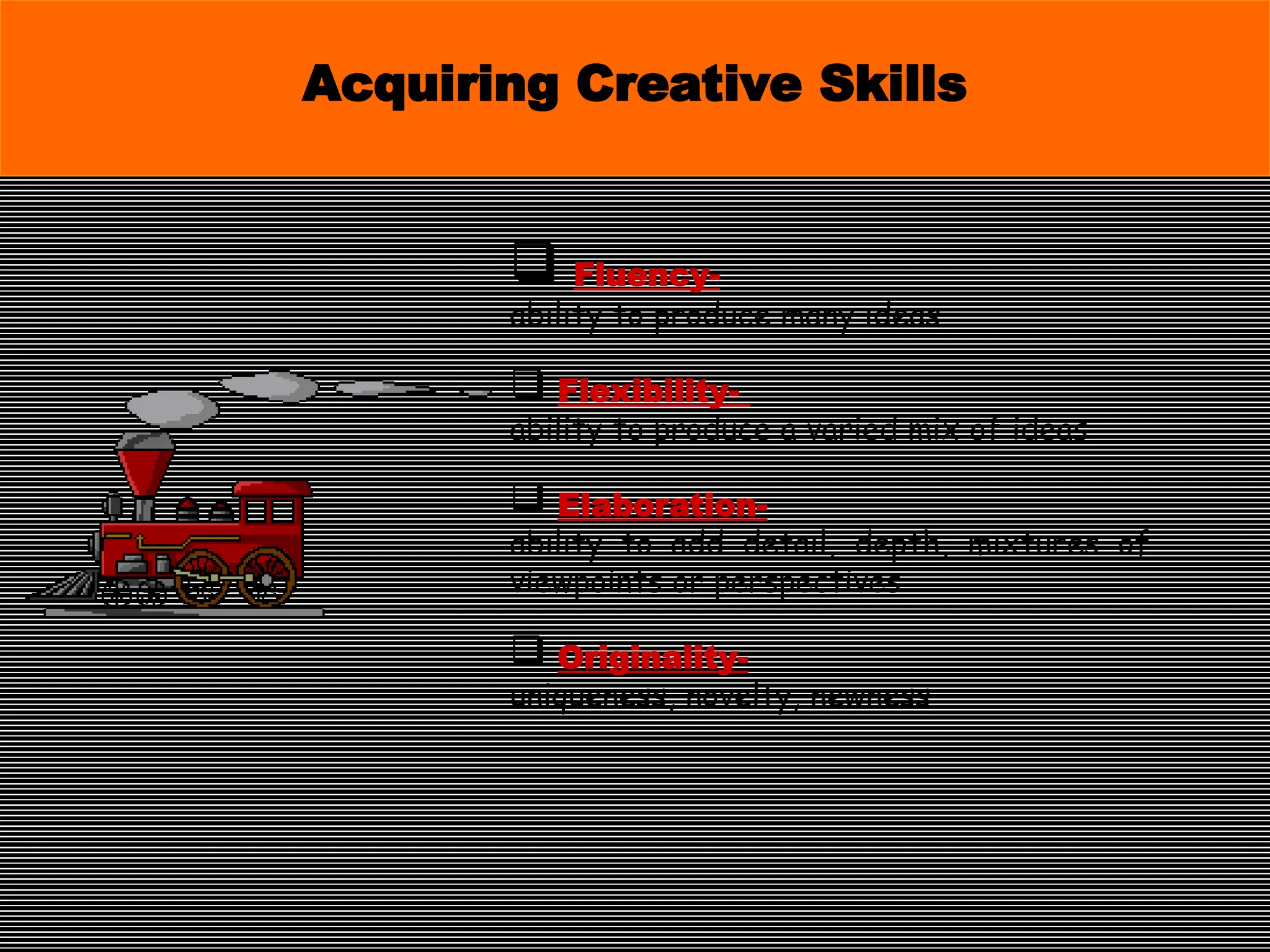  Fluency-
ability to produce many ideas
 Flexibility-
ability to produce a varied mix of ideas
 Elaboration-
ability to add detail, depth, mixtures of
viewpoints or perspectives
 Originality-
uniqueness, novelty, newness
Acquiring Creative Skills
 