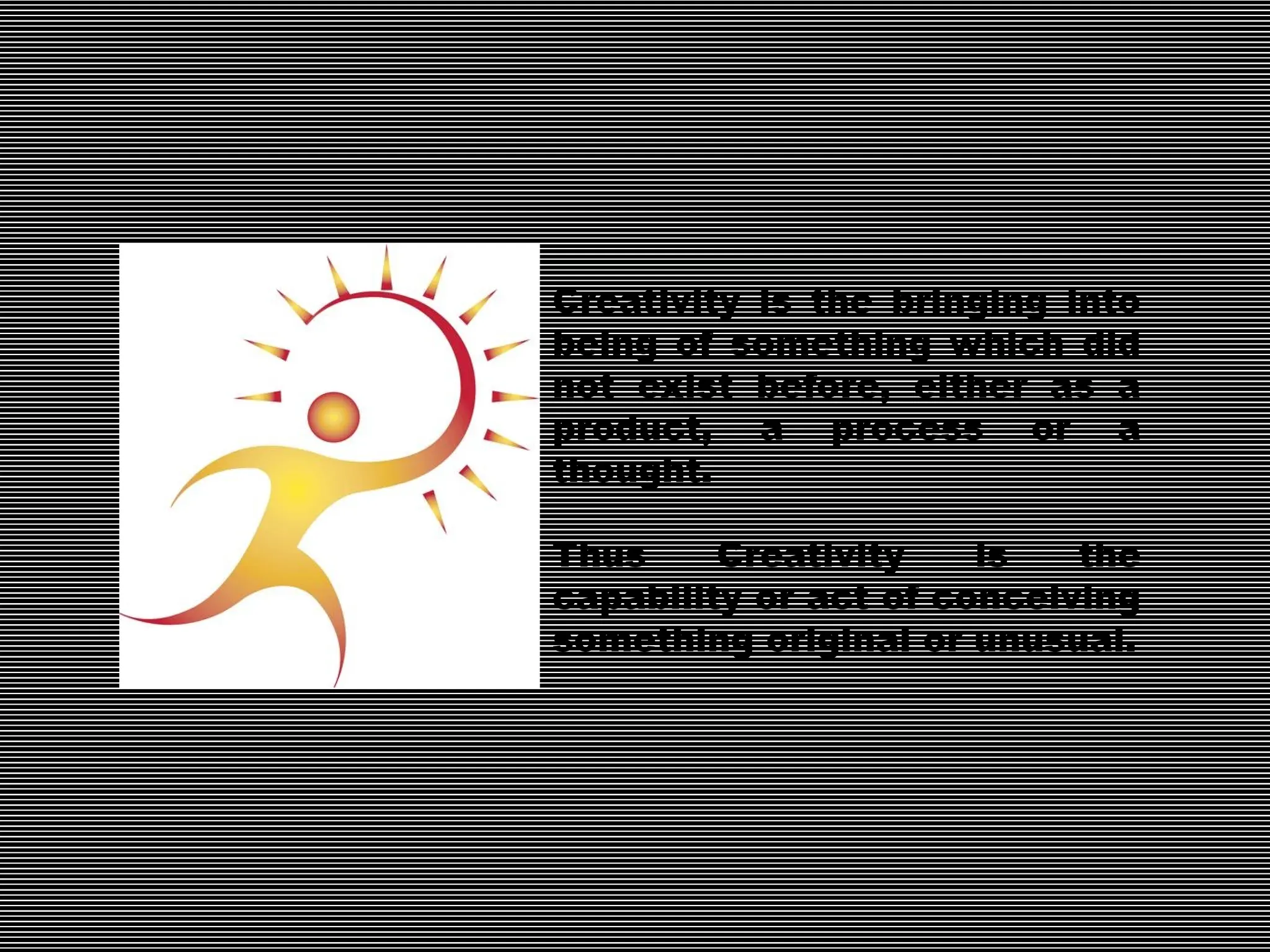 Creativity is the bringing into
being of something which did
not exist before, either as a
product, a process or a
thought.
Thus Creativity is the
capability or act of conceiving
something original or unusual.
 