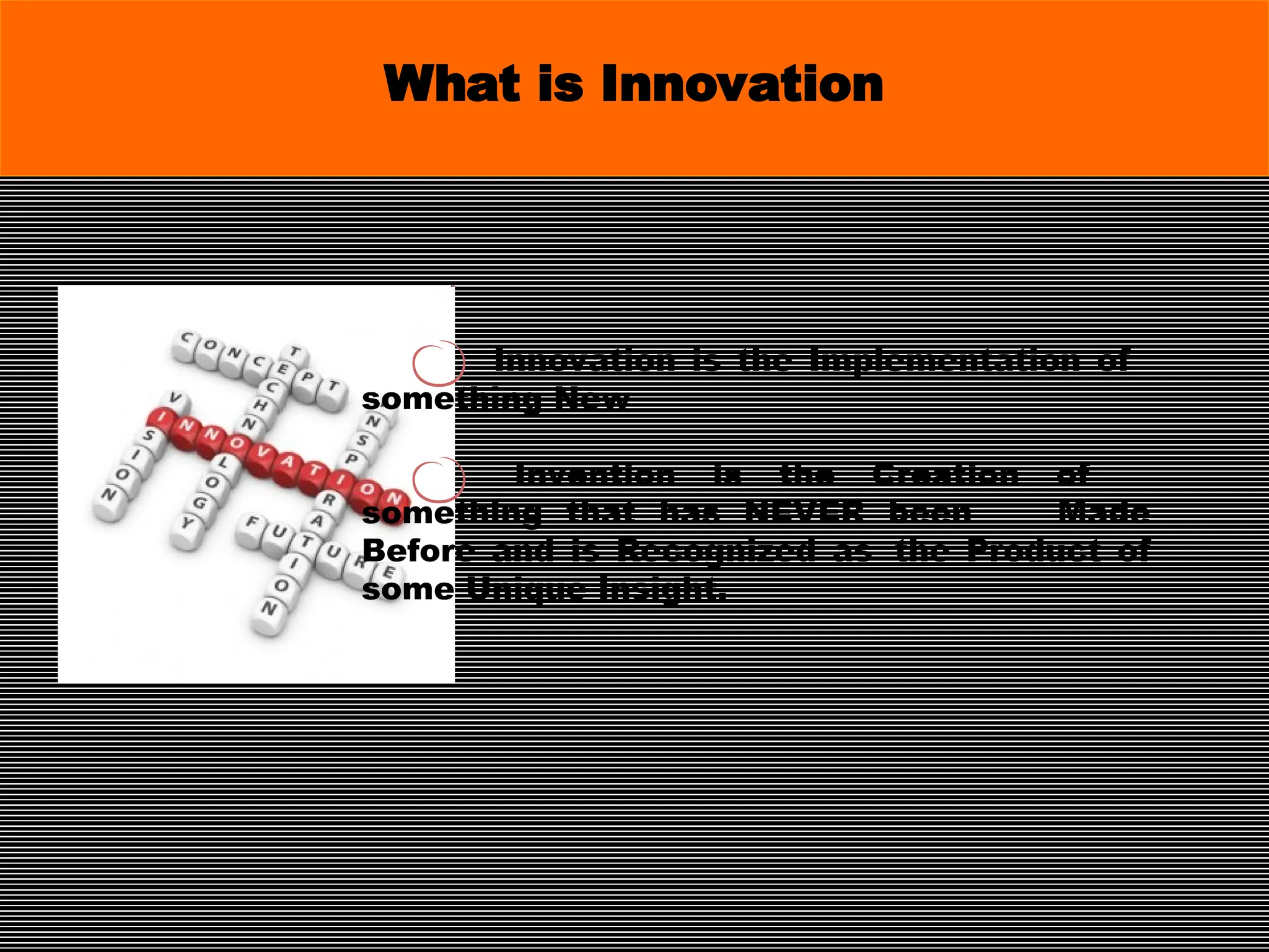 Innovation is the Implementation of
something New
Invention is the Creation of
something that has NEVER been Made
Before and is Recognized as the Product of
some Unique Insight.
What is Innovation
 