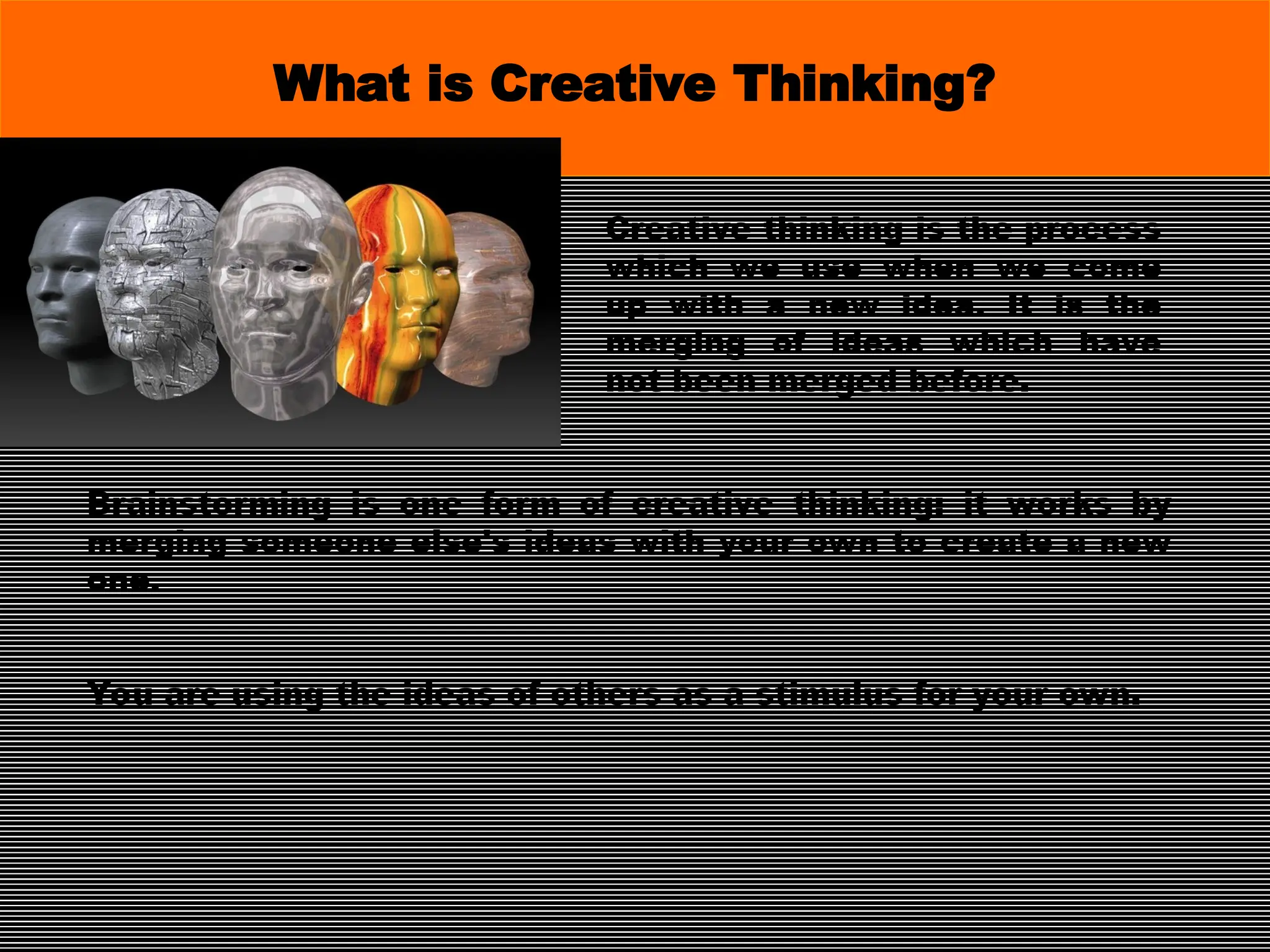 Creative thinking is the process
which we use when we come
up with a new idea. It is the
merging of ideas which have
not been merged before.
What is Creative Thinking?
Brainstorming is one form of creative thinking: it works by
merging someone else's ideas with your own to create a new
one.
You are using the ideas of others as a stimulus for your own.
 