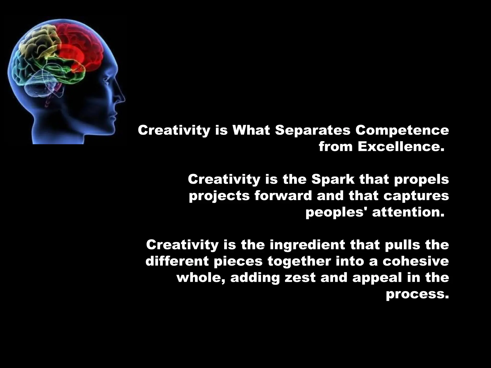 Creativity is What Separates Competence
from Excellence.
Creativity is the Spark that propels
projects forward and that captures
peoples' attention.
Creativity is the ingredient that pulls the
different pieces together into a cohesive
whole, adding zest and appeal in the
process.
 