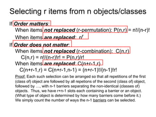 Selecting r items from n objects/classes
If Order matters:
When items not replaced (r-permutation): P(n,r) = n!/(n-r)!
When items are replaced: nr
If Order does not matter:
When items not replaced (r-combination): C(n,r)
C(n,r) = n!/(n-r)!r! = P(n,r)/r!
When items are replaced: C(n+r-1,r)
C(n+r-1,r) = C(n+r-1,n-1) = (n+r-1)!/(n-1)!r!
Proof: Each such selection can be arranged so that all repetitions of the first
(class of) object are followed by all repetions of the second (class of) object,
followed by …, with n-1 barriers separating the non-identical (classes of)
objects. Thus, we have r+n-1 slots each containing a barrier or an object.
(What type of object is determined by how many barriers come before it.)
We simply count the number of ways the n-1 barriers can be selected.
 