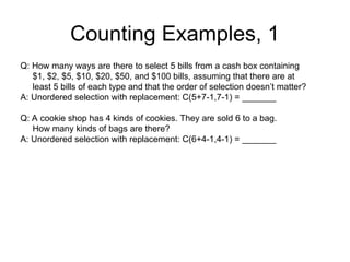 Counting Examples, 1
Q: How many ways are there to select 5 bills from a cash box containing
$1, $2, $5, $10, $20, $50, and $100 bills, assuming that there are at
least 5 bills of each type and that the order of selection doesn’t matter?
A: Unordered selection with replacement: C(5+7-1,7-1) = _______
Q: A cookie shop has 4 kinds of cookies. They are sold 6 to a bag.
How many kinds of bags are there?
A: Unordered selection with replacement: C(6+4-1,4-1) = _______
 