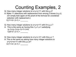 Counting Examples, 2
Q: How many integer solutions to x+y+z=11 with 0≤x,y,z?
A: Make 11 selections with replacement from among 3 boxes (x,y,z).
(Or simply look again at the proof of the formula for unordered
selection with replacement.)
C(11+3-1,3-1) = _______
Q: How many integer solutions to x+y+z=11 with 0<x,y,z ?
A: This is the same as having 0≤x-1,y-1,z-1 saitisfying
(x-1)+(y-1)+(z-1)=11-3=8.
C(8+3-1,3-1) = _______
Q: How many integer solutions to x+y+z ≤11 with 0≤x,y,z ?
A: This is the same as asking how many integer solutions to
x+y+z+w=11 with 0≤x,y,z,w?
C(11+4-1,4-1) = _______
 