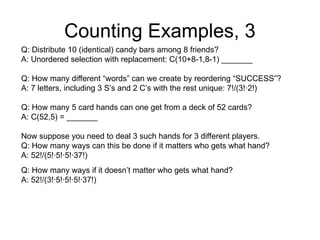 Counting Examples, 3
Q: Distribute 10 (identical) candy bars among 8 friends?
A: Unordered selection with replacement: C(10+8-1,8-1) _______
Q: How many different “words” can we create by reordering “SUCCESS”?
A: 7 letters, including 3 S’s and 2 C’s with the rest unique: 7!/(3!∙2!)
Q: How many 5 card hands can one get from a deck of 52 cards?
A: C(52,5) = _______
Now suppose you need to deal 3 such hands for 3 different players.
Q: How many ways can this be done if it matters who gets what hand?
A: 52!/(5!∙5!∙5!∙37!)
Q: How many ways if it doesn’t matter who gets what hand?
A: 52!/(3!∙5!∙5!∙5!∙37!)
 