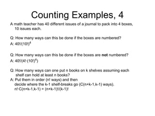 Counting Examples, 4
A math teacher has 40 different issues of a journal to pack into 4 boxes,
10 issues each.
Q: How many ways can this be done if the boxes are numbered?
A: 40!/(10!)4
Q: How many ways can this be done if the boxes are not numbered?
A: 40!/(4!∙(10!)4
)
Q: How many ways can one put n books on k shelves assuming each
shelf can hold at least n books?
A: Put them in order (n! ways) and then
decide where the k-1 shelf-breaks go (C(n+k-1,k-1) ways).
n!∙C(n+k-1,k-1) = (n+k-1)!/(k-1)!
 