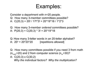 Examples:
Consider a department with n=20 people.
Q: How many 3-member committees possible?
A: C(20,3) = 20! / 17!*3! = 20*19*18 / 1*2*3
Q: How many 3-member ordered committees possible?
A: P(20,3) = C(20,3) * 3! = 20*19*18
Q: How many 3-letter words in an 20-letter alphabet?
A: 203
= 20*20*20 [repetitions allowed]
Q: How many committees possible if you need 3 from math
(nmath=20) and 2 from computer science (ncs=30)?
A: C(20,3) x C(30,2)
Why the individual factors? Why the multiplication?
 