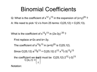 Binomial Coefficients
Q: What is the coefficient of x12
y13
in the expansion of (x+y)25
?
A: We need to pick 12 x’s from 25 terms: C(25,12) = C(25,13).
What is the coefficient of x12
y13
in (2x-3y) 25
?
First replace a=2x and b=-3y.
The coefficient of a12
b13
in (a+b)25
is C(25,12).
Since C(25,12) a12
b13
= C(25,12) 212
x12
(-3)13
y13
the coefficient we want must be C(25,12) 212
∙(-3)13
Notation:









r
n
r)
C(n,
 