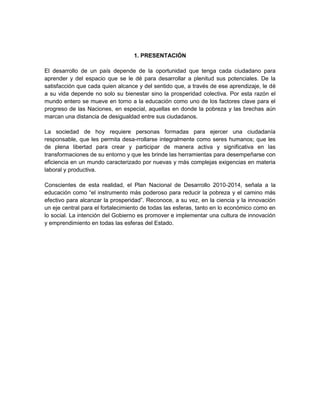 1. PRESENTACIÓN
El desarrollo de un país depende de la oportunidad que tenga cada ciudadano para
aprender y del espacio que se le dé para desarrollar a plenitud sus potenciales. De la
satisfacción que cada quien alcance y del sentido que, a través de ese aprendizaje, le dé
a su vida depende no solo su bienestar sino la prosperidad colectiva. Por esta razón el
mundo entero se mueve en torno a la educación como uno de los factores clave para el
progreso de las Naciones, en especial, aquellas en donde la pobreza y las brechas aún
marcan una distancia de desigualdad entre sus ciudadanos.
La sociedad de hoy requiere personas formadas para ejercer una ciudadanía
responsable, que les permita desa-rrollarse integralmente como seres humanos; que les
de plena libertad para crear y participar de manera activa y significativa en las
transformaciones de su entorno y que les brinde las herramientas para desempeñarse con
eficiencia en un mundo caracterizado por nuevas y más complejas exigencias en materia
laboral y productiva.
Conscientes de esta realidad, el Plan Nacional de Desarrollo 2010-2014, señala a la
educación como “el instrumento más poderoso para reducir la pobreza y el camino más
efectivo para alcanzar la prosperidad”. Reconoce, a su vez, en la ciencia y la innovación
un eje central para el fortalecimiento de todas las esferas, tanto en lo económico como en
lo social. La intención del Gobierno es promover e implementar una cultura de innovación
y emprendimiento en todas las esferas del Estado.
 