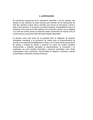 3. JUSTIFICACIÓN
El crecimiento exponencial de la información disponible y de los cambios que
afectan la vida cotidiana de cada individuo pero también de las instituciones de
todo tipo, plantean nuevos retos a aquellos que vivimos en esta época. Frente a
esto no hay opciones. O se asume una actitud proactiva, emprendedora frente a la
existencia, a los retos de la vida cotidiana en lo personal y social o se es relegado
a un lado del camino donde se observará desde condiciones de miseria como el
mundo avanza y aprovecha todos las oportunidades disponibles.
La escuela como ente activo de la sociedad tiene la obligación de propiciar
actividades orientadas a la promoción de cultura para el emprendimiento de
acuerdo a los parámetros establecidos en la ley y con el apoyo de las asociaciones
de padres y madres de familia y transmitir en todos los niveles escolares
conocimientos y actitudes favorables al emprendimiento, la innovación y la
creatividad, así como también desarrollar y promover actividades como: ferias
empresariales, foros, seminarios, macrorruedas de negocios, concursos y demás
encaminados a vislumbrar el sector productivo
 