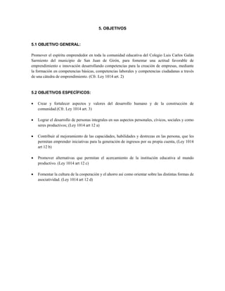 5. OBJETIVOS
5.1 OBJETIVO GENERAL:
Promover el espíritu emprendedor en toda la comunidad educativa del Colegio Luis Carlos Galán
Sarmiento del municipio de San Juan de Girón, para fomentar una actitud favorable de
emprendimiento e innovación desarrollando competencias para la creación de empresas, mediante
la formación en competencias básicas, competencias laborales y competencias ciudadanas a través
de una cátedra de emprendimiento. (Cfr. Ley 1014 art. 2)
5.2 OBJETIVOS ESPECÍFICOS:
 Crear y fortalecer aspectos y valores del desarrollo humano y de la construcción de
comunidad.(Cfr. Ley 1014 art. 3)
 Lograr el desarrollo de personas integrales en sus aspectos personales, cívicos, sociales y como
seres productivos; (Ley 1014 art 12 a)
 Contribuir al mejoramiento de las capacidades, habilidades y destrezas en las persona, que les
permitan emprender iniciativas para la generación de ingresos por su propia cuenta, (Ley 1014
art 12 b)
 Promover alternativas que permitan el acercamiento de la institución educativa al mundo
productivo. (Ley 1014 art 12 c)
 Fomentar la cultura de la cooperación y el ahorro así como orientar sobre las distintas formas de
asociatividad. (Ley 1014 art 12 d)
 